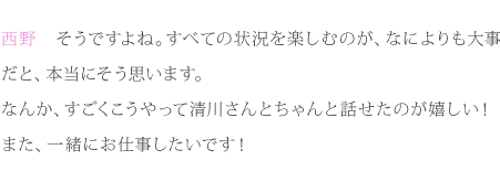 西野：そうですよね。すべての状況を楽しむのが、なによりも大事だと、本当にそう思います。なんか、すごくこうやって清川さんとちゃんと話せたのが嬉しい！また、一緒にお仕事したいです！