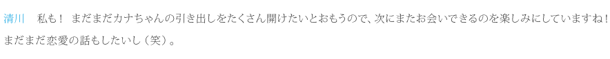 清川：私も！まだまだカナちゃんの引き出しをたくさん開けたいとおもうので、次にまたお会いできるのを楽しみにしていますね！まだまだ恋愛の話もしたいし（笑）。